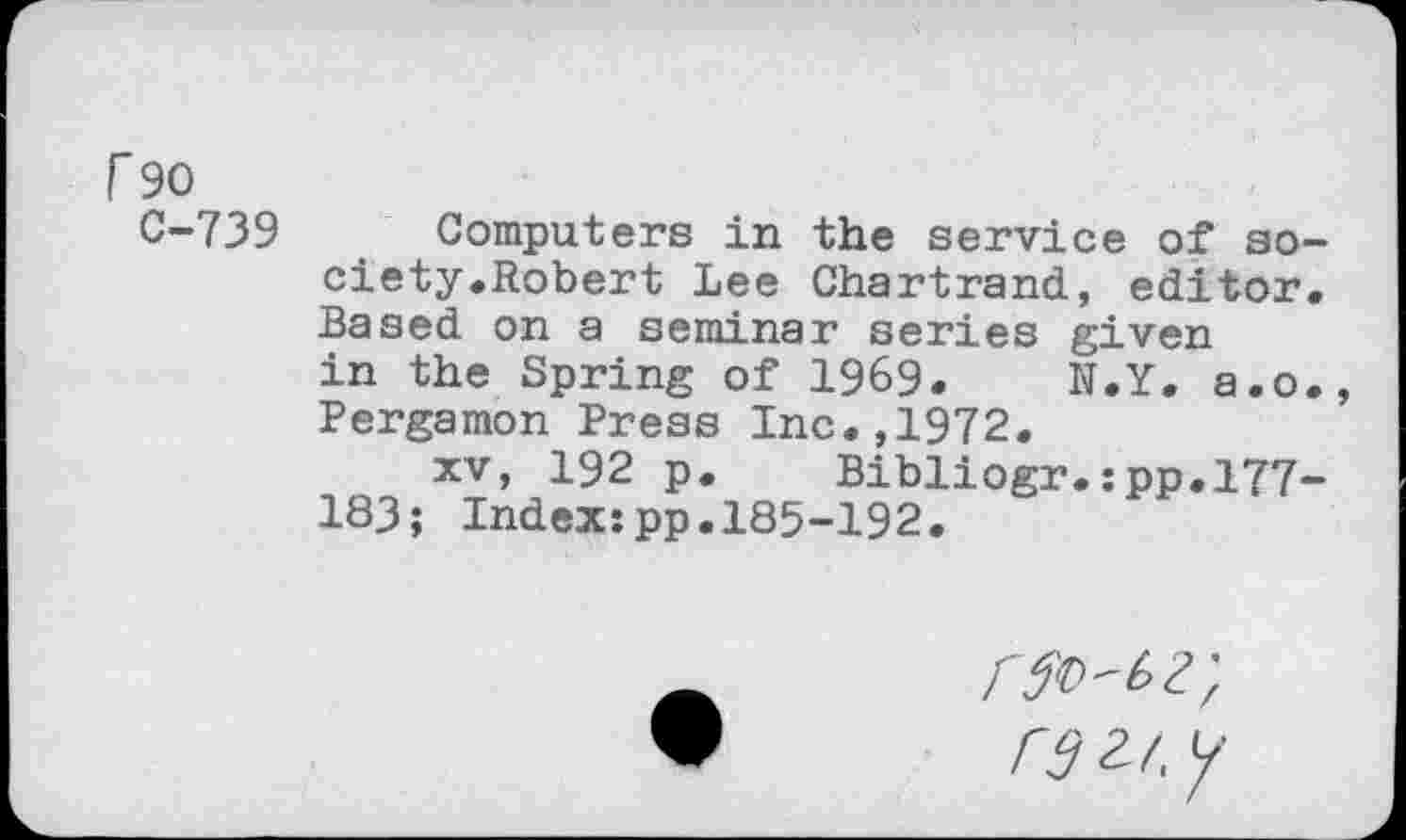 ﻿F90
C-739 Computers in the service of society •Robert Lee Chartrand, editor. Based on a seminar series given in the Spring of 1969. N.Y. a.o., Pergamon Press Inc.,1972.
xv, 192 p. Bibliogr.:pp.l77~ 183; Index:pp.185-192.
